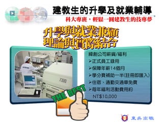建教生的升學及就業輔導
 科大專班，輕鬆一圓建教生的技專夢




     緯創公司薪資/福利
     正式員工錄用
     保障年薪14個月
     學分費補助一半(註冊即匯入)
     住宿、通勤交通車免費
     每年福利活動費用約
      NT$10,000
 