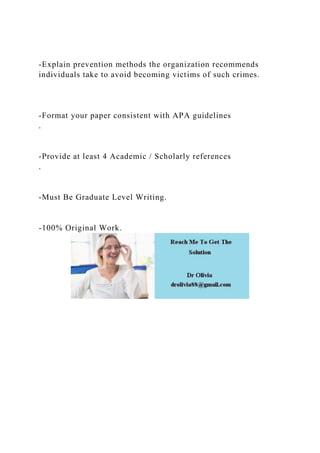 -Explain prevention methods the organization recommends
individuals take to avoid becoming victims of such crimes.
-Format your paper consistent with APA guidelines
.
-Provide at least 4 Academic / Scholarly references
.
-Must Be Graduate Level Writing.
-100% Original Work.
 