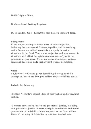 100% Original Work.
Graduate Level Writing Required.
DUE: Sunday, June 12, 2020 by 5pm Eastern Standard Time.
Background:
Views on justice impact many areas of criminal justice,
including the concepts of fairness, equality, and impartiality,
and influence the ethical standards you apply in various
situations in the field. Your views on justice and how you act in
situations will affect the opinions others have of you in the
communities you serve. Views on justice also impact actions
taken and decisions made that affect the wider population.
Write
a 1,150- to 1,400-word paper describing the origins of the
concept of justice and how you believe they are defined today.
Include the following:
-Explain Aristotle’s ethical ideas of distributive and procedural
justice.
-Compare substantive justice and procedural justice, including
how procedural justice impacts wrongful convictions and moral
perceptions of racial discrimination, such as the Central Park
Five and the story of Brian Banks, a former football star.
 