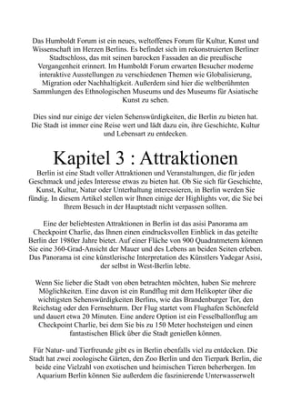 Das Humboldt Forum ist ein neues, weltoffenes Forum für Kultur, Kunst und
Wissenschaft im Herzen Berlins. Es befindet sich im rekonstruierten Berliner
Stadtschloss, das mit seinen barocken Fassaden an die preußische
Vergangenheit erinnert. Im Humboldt Forum erwarten Besucher moderne
interaktive Ausstellungen zu verschiedenen Themen wie Globalisierung,
Migration oder Nachhaltigkeit. Außerdem sind hier die weltberühmten
Sammlungen des Ethnologischen Museums und des Museums für Asiatische
Kunst zu sehen.
Dies sind nur einige der vielen Sehenswürdigkeiten, die Berlin zu bieten hat.
Die Stadt ist immer eine Reise wert und lädt dazu ein, ihre Geschichte, Kultur
und Lebensart zu entdecken.
Kapitel 3 : Attraktionen
Berlin ist eine Stadt voller Attraktionen und Veranstaltungen, die für jeden
Geschmack und jedes Interesse etwas zu bieten hat. Ob Sie sich für Geschichte,
Kunst, Kultur, Natur oder Unterhaltung interessieren, in Berlin werden Sie
fündig. In diesem Artikel stellen wir Ihnen einige der Highlights vor, die Sie bei
Ihrem Besuch in der Hauptstadt nicht verpassen sollten.
Eine der beliebtesten Attraktionen in Berlin ist das asisi Panorama am
Checkpoint Charlie, das Ihnen einen eindrucksvollen Einblick in das geteilte
Berlin der 1980er Jahre bietet. Auf einer Fläche von 900 Quadratmetern können
Sie eine 360-Grad-Ansicht der Mauer und des Lebens an beiden Seiten erleben.
Das Panorama ist eine künstlerische Interpretation des Künstlers Yadegar Asisi,
der selbst in West-Berlin lebte.
Wenn Sie lieber die Stadt von oben betrachten möchten, haben Sie mehrere
Möglichkeiten. Eine davon ist ein Rundflug mit dem Helikopter über die
wichtigsten Sehenswürdigkeiten Berlins, wie das Brandenburger Tor, den
Reichstag oder den Fernsehturm. Der Flug startet vom Flughafen Schönefeld
und dauert etwa 20 Minuten. Eine andere Option ist ein Fesselballonflug am
Checkpoint Charlie, bei dem Sie bis zu 150 Meter hochsteigen und einen
fantastischen Blick über die Stadt genießen können.
Für Natur- und Tierfreunde gibt es in Berlin ebenfalls viel zu entdecken. Die
Stadt hat zwei zoologische Gärten, den Zoo Berlin und den Tierpark Berlin, die
beide eine Vielzahl von exotischen und heimischen Tieren beherbergen. Im
Aquarium Berlin können Sie außerdem die faszinierende Unterwasserwelt
 