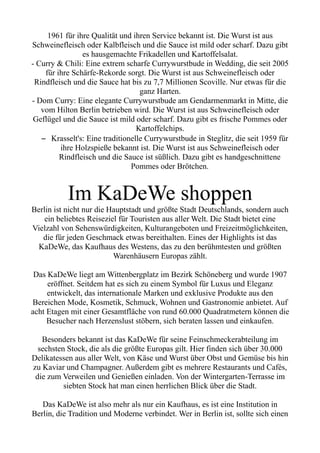 1961 für ihre Qualität und ihren Service bekannt ist. Die Wurst ist aus
Schweinefleisch oder Kalbfleisch und die Sauce ist mild oder scharf. Dazu gibt
es hausgemachte Frikadellen und Kartoffelsalat.
- Curry & Chili: Eine extrem scharfe Currywurstbude in Wedding, die seit 2005
für ihre Schärfe-Rekorde sorgt. Die Wurst ist aus Schweinefleisch oder
Rindfleisch und die Sauce hat bis zu 7,7 Millionen Scoville. Nur etwas für die
ganz Harten.
- Dom Curry: Eine elegante Currywurstbude am Gendarmenmarkt in Mitte, die
vom Hilton Berlin betrieben wird. Die Wurst ist aus Schweinefleisch oder
Geflügel und die Sauce ist mild oder scharf. Dazu gibt es frische Pommes oder
Kartoffelchips.
– Krasselt's: Eine traditionelle Currywurstbude in Steglitz, die seit 1959 für
ihre Holzspieße bekannt ist. Die Wurst ist aus Schweinefleisch oder
Rindfleisch und die Sauce ist süßlich. Dazu gibt es handgeschnittene
Pommes oder Brötchen.
Im KaDeWe shoppen
Berlin ist nicht nur die Hauptstadt und größte Stadt Deutschlands, sondern auch
ein beliebtes Reiseziel für Touristen aus aller Welt. Die Stadt bietet eine
Vielzahl von Sehenswürdigkeiten, Kulturangeboten und Freizeitmöglichkeiten,
die für jeden Geschmack etwas bereithalten. Eines der Highlights ist das
KaDeWe, das Kaufhaus des Westens, das zu den berühmtesten und größten
Warenhäusern Europas zählt.
Das KaDeWe liegt am Wittenbergplatz im Bezirk Schöneberg und wurde 1907
eröffnet. Seitdem hat es sich zu einem Symbol für Luxus und Eleganz
entwickelt, das internationale Marken und exklusive Produkte aus den
Bereichen Mode, Kosmetik, Schmuck, Wohnen und Gastronomie anbietet. Auf
acht Etagen mit einer Gesamtfläche von rund 60.000 Quadratmetern können die
Besucher nach Herzenslust stöbern, sich beraten lassen und einkaufen.
Besonders bekannt ist das KaDeWe für seine Feinschmeckerabteilung im
sechsten Stock, die als die größte Europas gilt. Hier finden sich über 30.000
Delikatessen aus aller Welt, von Käse und Wurst über Obst und Gemüse bis hin
zu Kaviar und Champagner. Außerdem gibt es mehrere Restaurants und Cafés,
die zum Verweilen und Genießen einladen. Von der Wintergarten-Terrasse im
siebten Stock hat man einen herrlichen Blick über die Stadt.
Das KaDeWe ist also mehr als nur ein Kaufhaus, es ist eine Institution in
Berlin, die Tradition und Moderne verbindet. Wer in Berlin ist, sollte sich einen
 