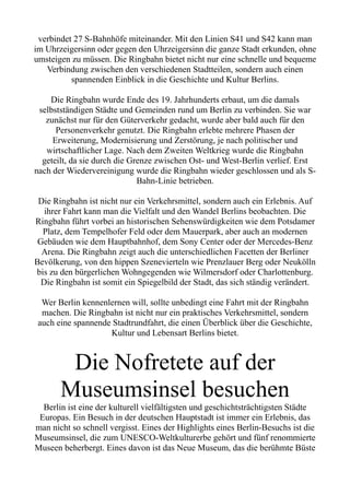 verbindet 27 S-Bahnhöfe miteinander. Mit den Linien S41 und S42 kann man
im Uhrzeigersinn oder gegen den Uhrzeigersinn die ganze Stadt erkunden, ohne
umsteigen zu müssen. Die Ringbahn bietet nicht nur eine schnelle und bequeme
Verbindung zwischen den verschiedenen Stadtteilen, sondern auch einen
spannenden Einblick in die Geschichte und Kultur Berlins.
Die Ringbahn wurde Ende des 19. Jahrhunderts erbaut, um die damals
selbstständigen Städte und Gemeinden rund um Berlin zu verbinden. Sie war
zunächst nur für den Güterverkehr gedacht, wurde aber bald auch für den
Personenverkehr genutzt. Die Ringbahn erlebte mehrere Phasen der
Erweiterung, Modernisierung und Zerstörung, je nach politischer und
wirtschaftlicher Lage. Nach dem Zweiten Weltkrieg wurde die Ringbahn
geteilt, da sie durch die Grenze zwischen Ost- und West-Berlin verlief. Erst
nach der Wiedervereinigung wurde die Ringbahn wieder geschlossen und als S-
Bahn-Linie betrieben.
Die Ringbahn ist nicht nur ein Verkehrsmittel, sondern auch ein Erlebnis. Auf
ihrer Fahrt kann man die Vielfalt und den Wandel Berlins beobachten. Die
Ringbahn führt vorbei an historischen Sehenswürdigkeiten wie dem Potsdamer
Platz, dem Tempelhofer Feld oder dem Mauerpark, aber auch an modernen
Gebäuden wie dem Hauptbahnhof, dem Sony Center oder der Mercedes-Benz
Arena. Die Ringbahn zeigt auch die unterschiedlichen Facetten der Berliner
Bevölkerung, von den hippen Szenevierteln wie Prenzlauer Berg oder Neukölln
bis zu den bürgerlichen Wohngegenden wie Wilmersdorf oder Charlottenburg.
Die Ringbahn ist somit ein Spiegelbild der Stadt, das sich ständig verändert.
Wer Berlin kennenlernen will, sollte unbedingt eine Fahrt mit der Ringbahn
machen. Die Ringbahn ist nicht nur ein praktisches Verkehrsmittel, sondern
auch eine spannende Stadtrundfahrt, die einen Überblick über die Geschichte,
Kultur und Lebensart Berlins bietet.
Die Nofretete auf der
Museumsinsel besuchen
Berlin ist eine der kulturell vielfältigsten und geschichtsträchtigsten Städte
Europas. Ein Besuch in der deutschen Hauptstadt ist immer ein Erlebnis, das
man nicht so schnell vergisst. Eines der Highlights eines Berlin-Besuchs ist die
Museumsinsel, die zum UNESCO-Weltkulturerbe gehört und fünf renommierte
Museen beherbergt. Eines davon ist das Neue Museum, das die berühmte Büste
 
