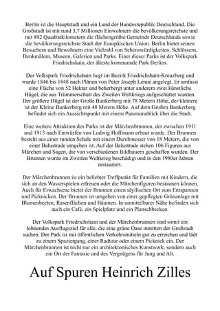 Berlin ist die Hauptstadt und ein Land der Bundesrepublik Deutschland. Die
Großstadt ist mit rund 3,7 Millionen Einwohnern die bevölkerungsreichste und
mit 892 Quadratkilometern die flächengrößte Gemeinde Deutschlands sowie
die bevölkerungsreichste Stadt der Europäischen Union. Berlin bietet seinen
Besuchern und Bewohnern eine Vielzahl von Sehenswürdigkeiten, Schlössern,
Denkmälern, Museen, Galerien und Parks. Einer dieser Parks ist der Volkspark
Friedrichshain, der älteste kommunale Park Berlins.
Der Volkspark Friedrichshain liegt im Bezirk Friedrichshain-Kreuzberg und
wurde 1846 bis 1848 nach Plänen von Peter Joseph Lenné angelegt. Er umfasst
eine Fläche von 52 Hektar und beherbergt unter anderem zwei künstliche
Hügel, die aus Trümmerschutt des Zweiten Weltkriegs aufgeschüttet wurden.
Der größere Hügel ist der Große Bunkerberg mit 78 Metern Höhe, der kleinere
ist der Kleine Bunkerberg mit 48 Metern Höhe. Auf dem Großen Bunkerberg
befindet sich ein Aussichtspunkt mit einem Panoramablick über die Stadt.
Eine weitere Attraktion des Parks ist der Märchenbrunnen, der zwischen 1911
und 1913 nach Entwürfen von Ludwig Hoffmann erbaut wurde. Der Brunnen
besteht aus einer runden Schale mit einem Durchmesser von 18 Metern, die von
einer Balustrade umgeben ist. Auf der Balustrade stehen 106 Figuren aus
Märchen und Sagen, die von verschiedenen Bildhauern geschaffen wurden. Der
Brunnen wurde im Zweiten Weltkrieg beschädigt und in den 1980er Jahren
restauriert.
Der Märchenbrunnen ist ein beliebter Treffpunkt für Familien mit Kindern, die
sich an den Wasserspielen erfreuen oder die Märchenfiguren bestaunen können.
Auch für Erwachsene bietet der Brunnen einen idyllischen Ort zum Entspannen
und Picknicken. Der Brunnen ist umgeben von einer gepflegten Grünanlage mit
Blumenbeeten, Rasenflächen und Bäumen. In unmittelbarer Nähe befinden sich
auch ein Café, ein Spielplatz und ein Planschbecken.
Der Volkspark Friedrichshain und der Märchenbrunnen sind somit ein
lohnendes Ausflugsziel für alle, die eine grüne Oase inmitten der Großstadt
suchen. Der Park ist mit öffentlichen Verkehrsmitteln gut zu erreichen und lädt
zu einem Spaziergang, einer Radtour oder einem Picknick ein. Der
Märchenbrunnen ist nicht nur ein architektonisches Kunstwerk, sondern auch
ein Ort der Fantasie und des Vergnügens für Jung und Alt.
Auf Spuren Heinrich Zilles
 