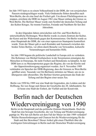Im Jahr 1953 kam es zu einem Volksaufstand in der DDR, der von sowjetischen
Panzern niedergeschlagen wurde. Viele Ostdeutsche flohen daraufhin nach
West-Berlin, das als eine Insel der Freiheit galt. Um diesen Flüchtlingsstrom zu
stoppen, errichtete die DDR im August 1961 eine Mauer entlang der Grenze zu
West-Berlin. Die Berliner Mauer wurde zum Symbol der deutschen Teilung und
des Kalten Krieges. Sie trennte Familien, Freunde und Nachbarn für fast drei
Jahrzehnte.
In den folgenden Jahren entwickelten sich Ost- und West-Berlin in
unterschiedliche Richtungen. West-Berlin wurde zu einem Zentrum der Kultur,
der Kunst und des Widerstands gegen den Kommunismus. Ost-Berlin wurde zu
einer Hauptstadt der DDR, die von einer repressiven Staatspartei kontrolliert
wurde. Trotz der Mauer gab es auch Kontakte und Austausch zwischen den
beiden Teilen Berlins, vor allem durch Besuche von Verwandten, kulturelle
Veranstaltungen und humanitäre Hilfe.
Im Jahr 1989 begann die politische Landschaft in Europa sich zu verändern.
Die Reformen von Michail Gorbatschow in der Sowjetunion ermutigten die
Menschen in Osteuropa, für mehr Freiheit und Demokratie zu kämpfen. In der
DDR kam es zu Massenprotesten gegen das Regime, die von der Kirche und
der Oppositionsbewegung organisiert wurden. Am 9. November 1989
verkündete ein Sprecher der DDR-Regierung, dass die Grenzen zu West-Berlin
geöffnet seien. Tausende von Ost-Berlinern strömten zur Mauer, um sie zu
überqueren oder abzureißen. Die Berliner feierten gemeinsam das Ende der
Teilung und den Beginn einer neuen Ära.
Berlin von 1950 bis 1989 war eine Stadt der Gegensätze, des Leidens und der
Hoffnung. Sie war Zeuge und Akteur der Geschichte des 20. Jahrhunderts. Sie
ist heute eine Stadt der Einheit, der Vielfalt und der Kreativität.
Berlin nach der Deutschen
Wiedervereinigung von 1990
Berlin ist die Hauptstadt und das politische Zentrum Deutschlands. Doch die
Stadt hat eine bewegte Geschichte, die von Teilung und Wiedervereinigung
geprägt ist. Wie hat sich Berlin seit dem Fall der Mauer im Jahr 1989 verändert?
Welche Herausforderungen und Chancen bot die Wiedervereinigung für die
Stadt und ihre Bewohner? Dieser Artikel gibt einen Überblick über die
wichtigsten Entwicklungen in Berlin nach der Deutschen Wiedervereinigung
 