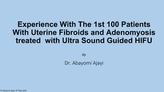 Dr Abayomi Ajayi. 9th May 2022
Experience With The 1st 100 Patients
With Uterine Fibroids and Adenomyosis
treated with Ultra Sound Guided HIFU
by
Dr. Abayomi Ajayi
 