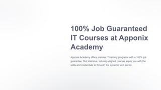 100% Job Guaranteed
IT Courses at Apponix
Academy
Apponix Academy offers premier IT training programs with a 100% job
guarantee. Our intensive, industry-aligned courses equip you with the
skills and credentials to thrive in the dynamic tech sector.
 