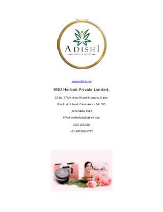 www.adishi.com
RND Herbals Private Limited,
S.F.No. 274/4, Anna Private Industrial Estate,
Vilankurichi Road, Coimbatore - 641 035,
Tamil Nadu, India
EMail: rndherbals@adishi.com
0422-2511082
+91-897-306-6777
 