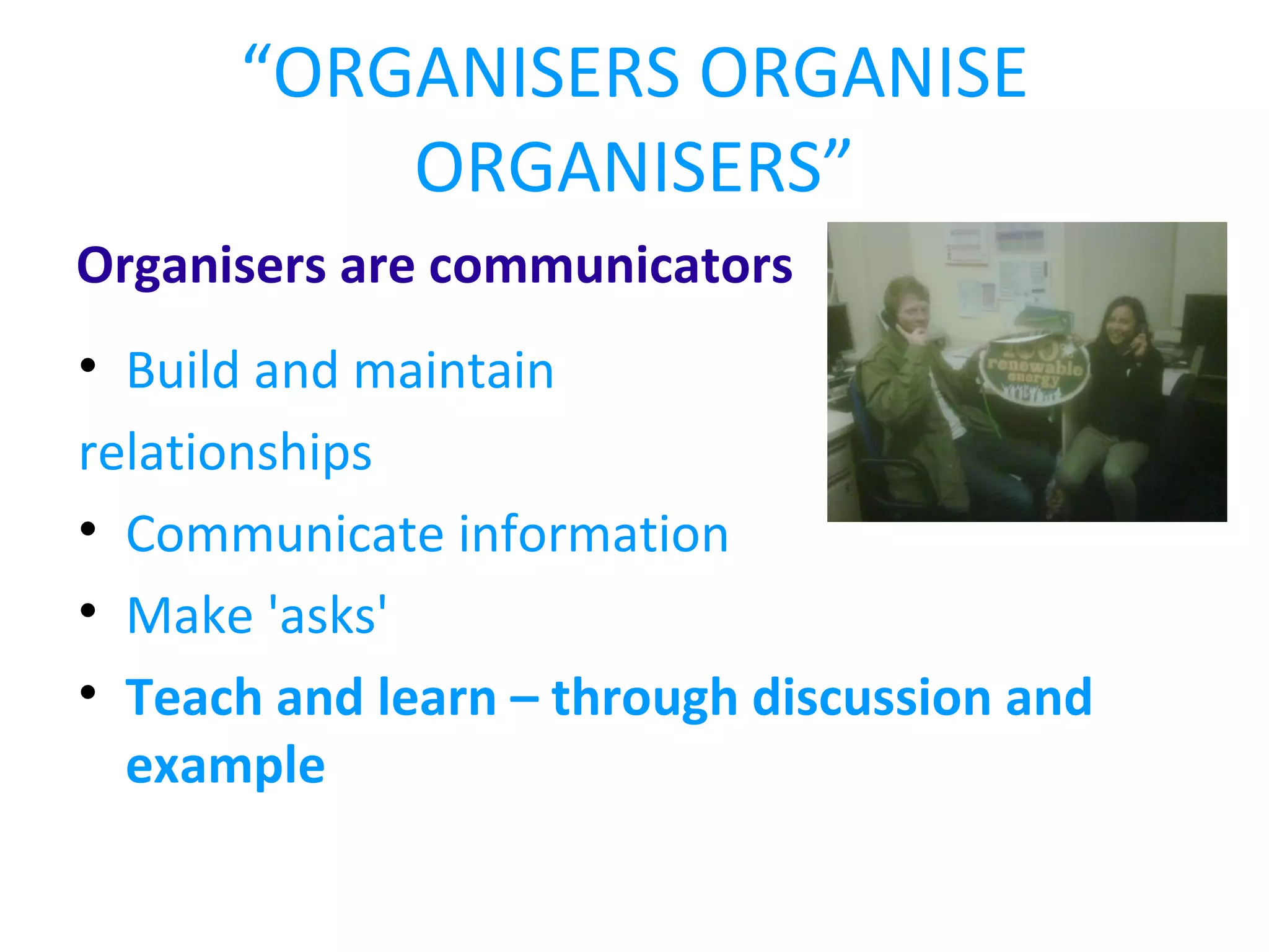 “ ORGANISERS ORGANISE ORGANISERS” Organisers are communicators Build and maintain relationships Communicate information Make 'asks' Teach and learn – through discussion and example