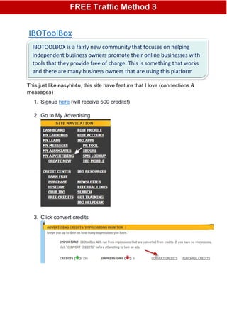 IBOToolBox
Thus far, nobody has come up with a combination of words, so perfectly
This just like easyhit4u, this site have feature that I love (connections &
messages)
1. Signup here (will receive 500 credits!)
2. Go to My Advertising
3. Click convert credits
FREE Traffic Method 3
IBOTOOLBOX is a fairly new community that focuses on helping
independent business owners promote their online businesses with
tools that they provide free of charge. This is something that works
and there are many business owners that are using this platform
 