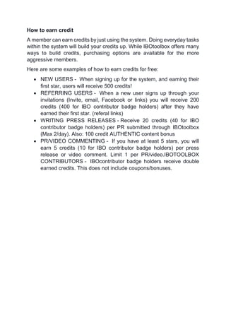 How to earn credit
A member can earn credits by just using the system. Doing everyday tasks
within the system will build your credits up. While IBOtoolbox offers many
ways to build credits, purchasing options are available for the more
aggressive members.
Here are some examples of how to earn credits for free:
 NEW USERS - When signing up for the system, and earning their
first star, users will receive 500 credits!
 REFERRING USERS - When a new user signs up through your
invitations (Invite, email, Facebook or links) you will receive 200
credits (400 for IBO contributor badge holders) after they have
earned their first star. (referal links)
 WRITING PRESS RELEASES - Receive 20 credits (40 for IBO
contributor badge holders) per PR submitted through IBOtoolbox
(Max 2/day). Also: 100 credit AUTHENTIC content bonus
 PR/VIDEO COMMENTING - If you have at least 5 stars, you will
earn 5 credits (10 for IBO contributor badge holders) per press
release or video comment. Limit 1 per PR/video.IBOTOOLBOX
CONTRIBUTORS - IBOcontributor badge holders receive double
earned credits. This does not include coupons/bonuses.
 