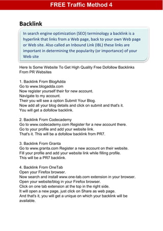 Backlink
Here is the link for 1000 FREE Visitor to your site, you have to sign up
and they will credited your account with 1000 credit (1 credit 1 visitor)
https://www.shurads.com/?ref=order387 (this is my affiliate link) feel free
to signup under me or not
Here Is Some Website To Get High Quality Free Dofollow Backlinks
From PR Websites
1. Backlink From BlogAdda
Go to www.blogadda.com
Now register yourself their for new account.
Navigate to my account.
Their you will see a option Submit Your Blog.
Now add all your blog details and click on submit and that's it.
You will get a dofollow backlink.
2. Backlink From Codecademy
Go to www.codecademy.com Register for a new account there.
Go to your profile and add your website link.
That's it. This will be a dofollow backlink from PR7.
3. Backlink From Granta
Go to www.granta.com Register a new account on their website.
Fill your profile and add your website link while filling profile.
This will be a PR7 backlink.
4. Backlink From OneTab
Open your Firefox browser.
Now search and install www.one-tab.com extension in your browser.
Open your website/blog in your Firefox browser.
Click on one tab extension at the top in the right side.
It will open a new page, just click on Share as web page.
And that's it, you will get a unique on which your backlink will be
available.
FREE Traffic Method 4
In search engine optimization (SEO) terminology a backlink is a
hyperlink that links from a Web page, back to your own Web page
or Web site. Also called an Inbound Link (IBL) these links are
important in determining the popularity (or importance) of your
Web site
 