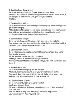 5. Backlink From Copyrighted
Go to www.copyrighted.com Create a new account there.
Now add a content that you own say your website. When filling details, it
will ask you to add website URL, just add your website.
That's it.
6. Backlink From AllTop
Go to www.alltop.com Now select your category say it's technology then
go to tech category.
At the bottom of the page you will see a option to add your blog/website.
Just add you website details and in few days you will get a email
confirmation from them that your site is submitted.
7. Backlink From Indugly
Go to www.indugly.com Register a new account on the website.
Add photos from your blog and then the site will give a dofollow backlink
by showing url blog/website link on the photos.
8. Backlink From Mozilla
Go to https://addons.mozilla.org/en-US/firefox/users/login Sign up for
free Mozilla account.
Fill the required details and click on submit.
Verify your email in order to activate your account.
Now login to your Mozilla account and add your bio with a website's link,
that's it.
9. Backlink From Ted
Go to www.ted.com Sign up on Ted website.
After activation your account, go to your profile then edit profile.
Now scroll down the page and then you will find a link to insert your
website. Just add your website or blog and that's it.
10. Backlink From Eventful
Go to www.eventful.com Sign up to eventful.
Verify your account there.
Click on profile button and there you will see a button "Add More Info".
Just click on it.
Add link which putting your info using : <a href = "http://www.
yourwebsite.com"> Your Keyword </a>.
 