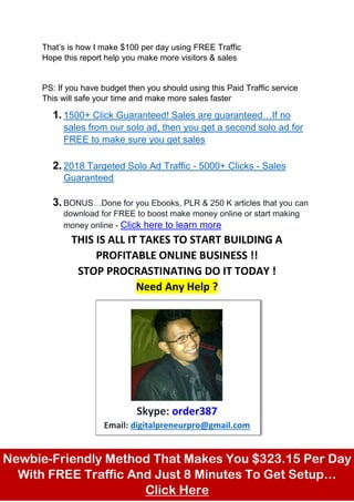 That’s is how I make $100 per day using FREE Traffic
Hope this report help you make more visitors & sales
PS: If you have budget then you should using this Paid Traffic service
This will safe your time and make more sales faster
1. 1500+ Click Guaranteed! Sales are guaranteed…If no
sales from our solo ad, then you get a second solo ad for
FREE to make sure you get sales
2. 2018 Targeted Solo Ad Traffic - 5000+ Clicks - Sales
Guaranteed
3. BONUS…Done for you Ebooks, PLR & 250 K articles that you can
download for FREE to boost make money online or start making
money online - Click here to learn more
THIS IS ALL IT TAKES TO START BUILDING A
PROFITABLE ONLINE BUSINESS !!
STOP PROCRASTINATING DO IT TODAY !
Need Any Help ?
Skype: order387
Email: digitalpreneurpro@gmail.com
Newbie-Friendly Method That Makes You $323.15 Per Day
With FREE Traffic And Just 8 Minutes To Get Setup…
Click Here
 
