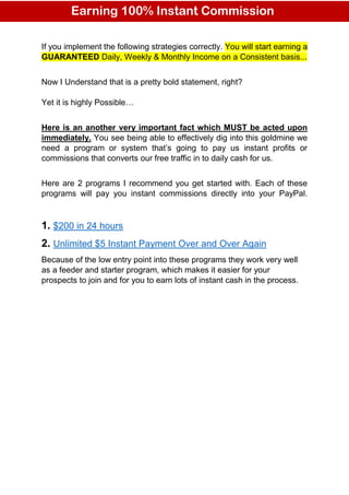 If you implement the following strategies correctly. You will start earning a
GUARANTEED Daily, Weekly & Monthly Income on a Consistent basis...
Now I Understand that is a pretty bold statement, right?
Yet it is highly Possible…
Here is an another very important fact which MUST be acted upon
immediately. You see being able to effectively dig into this goldmine we
need a program or system that’s going to pay us instant profits or
commissions that converts our free traffic in to daily cash for us.
Here are 2 programs I recommend you get started with. Each of these
programs will pay you instant commissions directly into your PayPal.
1. $200 in 24 hours
2. Unlimited $5 Instant Payment Over and Over Again
Because of the low entry point into these programs they work very well
as a feeder and starter program, which makes it easier for your
prospects to join and for you to earn lots of instant cash in the process.
Earning 100% Instant Commission
nstant Commission
 