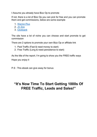 I Assume you already have Bizz Op to promote
If not, there is a lot of Bizz Op you can pick for free and you can promote
them and get commissions, below are some example
1. Warrior Plus
2. JV Zoo
3. Clickbank
The site have a lot of niche you can choose and start promote to get
commission
There are 2 options to promote your own Bizz Op or affiliate link
1. Paid Traffic (Fast & need money to start)
2. Free Traffic (Long & need persistence to start)
As the title of the report, I’m going to show you the FREE traffic ways
Hope you enjoy it
P.S : This ebook can give away for bonus
“It’s Now Time To Start Getting 1000s Of
FREE Traffic, Leads and Sales!”
 