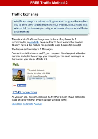 Traffic Exchange
There is a lot of traffic exchange now, but one of my favourite &
recommended is easyhit4u because this TE have feature that another
TE don’t have & this feature has generate leads & sales for me a lot
The feature is Connections & Messages
Connections is like friends on FB, you can send friend request with other
member and after they accept your request you can send messages to
them about your site or affiliate link
As you can see, my connections is 17,149 that’s mean I have potentials
leads or sales with that amount (Super targeted traffic)
Click Here To Create Account
FREE Traffic Method 2
A traffic exchange is a unique traffic generation program that enables
you to drive semi-targeted traffic to your website, blog, affiliate link,
referral link, business opportunity, or whatever else you would like to
drive traffic to
 