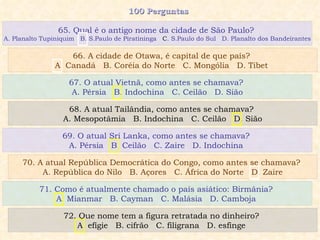 100 Perguntas  67. O atual Vietnã, como antes se chamava?  A. Pérsia  B. Indochina  C. Ceilão  D. Sião 68. A atual Tailândia, como antes se chamava?  A. Mesopotâmia  B. Indochina  C. Ceilão  D. Sião 69. O atual Sri Lanka, como antes se chamava?  A. Pérsia  B. Ceilão  C. Zaire  D. Indochina  70. A atual República Democrática do Congo, como antes se chamava?  A. República do Nilo  B. Açores  C. África do Norte  D. Zaire 65. Qual é o antigo nome da cidade de São Paulo?  A. Planalto Tupiniquim  B. S.Paulo de Piratininga   C . S.Paulo do Sul  D. Planalto dos Bandeirantes 66. A cidade de Otawa, é capital de que país?  A. Canadá  B. Coréia do Norte  C. Mongólia  D. Tibet  71. Como é atualmente chamado o país asiático: Birmânia?  A. Mianmar  B. Cayman  C. Malásia  D. Camboja  72. Que nome tem a figura retratada no dinheiro?  A. efígie  B. cifrão  C. filigrana  D. esfinge  