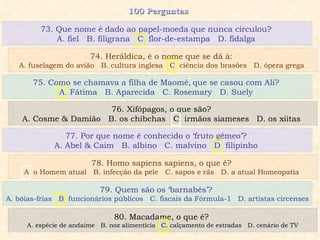 100 Perguntas  75. Como se chamava a filha de Maomé‚ que se casou com Ali?  A. Fátima  B. Aparecida  C. Rosemary  D. Suely  76. Xifópagos, o que são?  A. Cosme & Damião  B. os chibchas  C. irmãos siameses  D. os xiitas  77. Por que nome é conhecido o ‘fruto gêmeo’?  A. Abel & Caim  B. albino  C. malvino  D. filipinho  78. Homo sapiens sapiens, o que é?  A. o Homem atual  B. infecção da pele  C. sapos e rãs  D. a atual Homeopatia  73. Que nome é dado ao papel-moeda que nunca circulou?  A.  fiel  B. filigrana  C. flor-de-estampa  D. fidalga  74. Heráldica, é o nome que se dá à:  A. fuselagem do avião  B. cultura inglesa  C. ciência dos brasões  D. ópera grega  79. Quem são os ‘barnabés’?  A. bóias-frias  B. funcionários públicos  C. fiscais da Fórmula-1  D. artistas circenses 80. Macadame, o que é?  A. espécie de andaime  B. noz alimentícia  C. calçamento de estradas  D. cenário de TV 