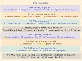 100 Perguntas  91. Titicaca, o que é?  A. nome de um lago  B. fralda suja  C. excremento de aves  D. fêmea do tico-tico  92. Trema, Aspas e Asterisco, o que são?  A. os 3 Porquinhos  B. sinais de trânsito  C. sinais gráficos  D. os 3 Patetas  93. Xilofone, o que é?  A. uma marimba  B. aparelho de fax  C. telefone sem fio  D. um medicamento  94. O Ocapi, é um parente da:  A. sardinha  B. foca  C. girafa  D. coruja  89. Liteira, o que é?  A. móvel de vidro  B. antigo meio de transporte  C. vasilha para líquidos  D. tipo de chapéu  90. Maravalhas, o que são?  A. cracas do mar  B. lascas de madeira  C. poeiras cósmicas  D. barcos de pesca  95. O Onagro, é um parente do:  A. camarão  B. cavalo  C. golfinho  D. papagaio 96. Que nome damos ao filho de: pintassilgo com fêmea de canário?  A. tiziu  B. pintarroxo  C. pintagol  D. albino  