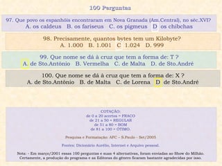 100 Perguntas  99. Que nome se dá à cruz que tem a forma de: T ? A. de Sto.Antônio  B. Vermelha  C. de Malta  D. de Sto.André  100. Que nome se dá à cruz que tem a forma de: X ? A. de Sto.Antônio  B. de Malta  C. de Lorena  D. de Sto.André 97. Que povo os espanhóis encontraram em Nova Granada (Am.Central), no séc.XVI?  A. os caldeus  B. os fariseus  C. os pigmeus  D. os chibchas 98. Precisamente, quantos bytes tem um Kilobyte?  A. 1.000  B. 1.001  C. 1.024  D. 999  COTAÇÃO:  de 0 a 20 acertos = FRACO  de 21 a 50 = REGULAR  de 51 a 80 = BOM  de 81 a 100 = ÓTIMO.  Pesquisa e Formatação: AFC – S.Paulo - Set/2005  Fontes: Dicionário Aurélio, Internet e Arquivo pessoal.  Nota: - Em março/2001 essas 100 perguntas e suas 4 alternativas, foram enviadas ao Show do Milhão.  Certamente, a produção do programa e as Editoras do gênero ficaram bastante agradecidas por isso.  