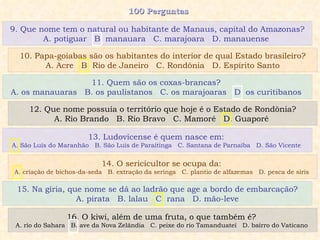 100 Perguntas  11. Quem são os coxas-brancas?  A. os manauaras  B. os paulistanos  C. os marajoaras  D. os curitibanos   12. Que nome possuía o território que hoje é o Estado de Rondônia? A. Rio Brando  B. Rio Bravo  C. Mamoré  D. Guaporé   13. Ludovicense é quem nasce em:  A. São Luís do Maranhão  B. São Luís de Paraitinga  C. Santana de Parnaíba  D. São Vicente  14. O sericicultor se ocupa da:  A. criação de bichos-da-seda  B. extração da seringa  C. plantio de alfazemas  D. pesca de siris  15. Na gíria, que nome se dá ao ladrão que age a bordo de embarcação? A. pirata  B. lalau  C. rana  D. mão-leve 16. O kiwi, além de uma fruta, o que também é?  A. rio do Sahara  B. ave da Nova Zelândia  C. peixe do rio Tamanduateí  D. bairro do Vaticano  9. Que nome tem o natural ou habitante de Manaus, capital do Amazonas? A. potiguar  B. manauara  C. marajoara  D. manauense  10. Papa-goiabas são os habitantes do interior de qual Estado brasileiro? A. Acre  B. Rio de Janeiro  C. Rondônia  D. Espírito Santo 