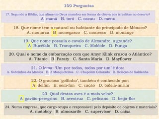 100 Perguntas  19. Que nome possuía o cavalo de Alexandre, o grande?  A. Bucéfalo  B. Tranqueira  C. Molóide  D. Punga  20. Qual o nome da embarcação com que Amyr Klink cruzou o Atlântico?  A. Titanic  B. Paraty  C. Santa Maria  D. Mayflower  21. O lema: ‘Um por todos, todos por um’ é dos:  A. Sobrinhos da Mônica  B. 3 Mosqueteiros  C. Chapolim Colorado  D. Seleção de Saldanha  22. O gracioso ‘golfinho’, também é conhecido por:  A. delfim  B. sem-fim  C. cação  D. baleia-mirim 17. Segundo a Bíblia, que alimento Deus mandou em forma de chuva aos israelitas no deserto?  A. maná  B. toró  C. cacau  D. menu 18. Que nome tem o natural ou habitante do principado de Mônaco?  A. monarca  B. monegasco  C. monesco  D. monange  23. Qual destas aves é a mais veloz?  A. gavião-peregrino  B. avestruz  C. pelicano  D. beija-flor  24. Numa empresa, que cargo ocupa o responsável pelo depósito de objetos e materiais? A. motoboy  B. almoxarife  C. supervisor  D. caixa  