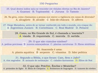 100 Perguntas  27. Diego Maradona, antes de se tornar conhecido em todo o mundo, era craque do:  A. Argentinos Juniors  B. Corinthians  C. Real Madrid  D. Peñarol  28. Como, no Rio Grande do Sul, é chamada a ‘marmita’?  A. vianda  B. requentada  C. morcela  D. sortida  29. O que são cúmulos-nimbos?  A. pedras preciosas  B. nuvens ameaçadoras  C. plantas carnívoras  D. fibras sintéticas 30. Anaconda é uma:  A. planta aquática  B. serpente  C. vitamina  D. líder política  25. Qual destes índios saiu-se vencedor em eleições diretas no Rio de Janeiro? A. Guarani  B. Tupinambá  C. Juruna  D. Tamoio  26. Na gíria, como chamamos a pessoa que exerce a vigilância em casas de diversão?  A. alcagüete  B. alcaide  C. leão-de-chácara  D. alferes  31. Segundo a Bíblia, o que foram: Cam, Sem e Jafet?  A. rios sagrados  B. animais de estimação  C. cidades-fantasmas  D. filhos de Noé  32. O que são: Próclise, Ênclise e Mesóclise?  A. pirâmides do Egito  B. filhas de Cleópatra  C. fenômenos de linguagem  D. tumores do cérebro  