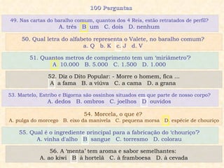 100 Perguntas  51. Quantos metros de comprimento tem um ‘miriâmetro’? A. 10.000  B. 5.000  C. 1.500  D. 1.000  52. Diz o Dito Popular: - Morre o homem, fica ... A. a fama  B. a viúva  C. a cama  D. a grana  53. Martelo, Estribo e Bigorna são ossinhos situados em que parte de nosso corpo?  A. dedos  B. ombros  C. joelhos  D. ouvidos  54. Morcela, o que é?  A. pulga do morcego  B. eixo da manivela  C. pequena morsa  D. espécie de chouriço 49. Nas cartas do baralho comum, quantos dos 4 Reis, estão retratados de perfil?  A. três  B. um  C. dois  D. nenhum  50. Qual letra do alfabeto representa o Valete, no baralho comum?  a. Q  b. K  c. J  d. V  55. Qual é o ingrediente principal para a fabricação do ‘chouriço’?  A. vinha d'alho  B. sangue  C. torresmo  D. colorau  56. A ‘menta’ tem aroma e sabor semelhantes:  A. ao kiwi  B. à hortelã  C. à framboesa  D. à cevada 