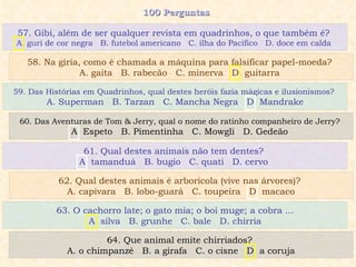 100 Perguntas  59. Das Histórias em Quadrinhos, qual destes heróis fazia mágicas e ilusionismos?  A. Superman  B. Tarzan  C. Mancha Negra  D. Mandrake 60. Das Aventuras de Tom & Jerry, qual o nome do ratinho companheiro de Jerry?  A. Espeto  B. Pimentinha  C. Mowgli  D. Gedeão  61. Qual destes animais não tem dentes?  A. tamanduá  B. bugio  C. quati  D. cervo  62. Qual destes animais é arborícola (vive nas árvores)?  A. capivara  B. lobo-guará  C. toupeira  D. macaco 57. Gibi, além de ser qualquer revista em quadrinhos, o que também é?  A. guri de cor negra  B. futebol americano  C. ilha do Pacífico  D. doce em calda  58. Na gíria, como é chamada a máquina para falsificar papel-moeda?  A. gaita  B. rabecão  C. minerva  D. guitarra  63. O cachorro late; o gato mia; o boi muge; a cobra ... A. silva  B. grunhe  C. bale  D. chirria 64. Que animal emite chirriados?  A. o chimpanzé  B. a girafa  C. o cisne  D. a coruja 