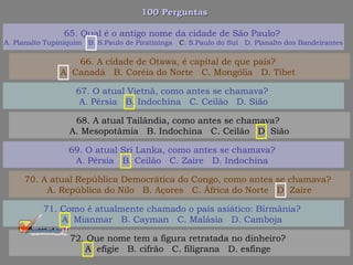 100 Perguntas100 Perguntas
67. O atual Vietnã, como antes se chamava?
A. Pérsia B. Indochina C. Ceilão D. Sião
68. A atual Tailândia, como antes se chamava?
A. Mesopotâmia B. Indochina C. Ceilão D. Sião
69. O atual Sri Lanka, como antes se chamava?
A. Pérsia B. Ceilão C. Zaire D. Indochina
70. A atual República Democrática do Congo, como antes se chamava?
A. República do Nilo B. Açores C. África do Norte D. Zaire
65. Qual é o antigo nome da cidade de São Paulo?
A. Planalto Tupiniquim B. S.Paulo de Piratininga C. S.Paulo do Sul D. Planalto dos Bandeirantes
66. A cidade de Otawa, é capital de que país?
A. Canadá B. Coréia do Norte C. Mongólia D. Tibet
71. Como é atualmente chamado o país asiático: Birmânia?
A. Mianmar B. Cayman C. Malásia D. Camboja
72. Que nome tem a figura retratada no dinheiro?
A. efígie B. cifrão C. filigrana D. esfinge
 