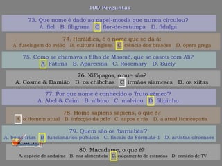 100 Perguntas100 Perguntas
75. Como se chamava a filha de Maomé‚ que se casou com Ali?
A. Fátima B. Aparecida C. Rosemary D. Suely
76. Xifópagos, o que são?
A. Cosme & Damião B. os chibchas C. irmãos siameses D. os xiitas
77. Por que nome é conhecido o ‘fruto gêmeo’?
A. Abel & Caim B. albino C. malvino D. filipinho
78. Homo sapiens sapiens, o que é?
A. o Homem atual B. infecção da pele C. sapos e rãs D. a atual Homeopatia
73. Que nome é dado ao papel-moeda que nunca circulou?
A. fiel B. filigrana C. flor-de-estampa D. fidalga
74. Heráldica, é o nome que se dá à:
A. fuselagem do avião B. cultura inglesa C. ciência dos brasões D. ópera grega
79. Quem são os ‘barnabés’?
A. bóias-frias B. funcionários públicos C. fiscais da Fórmula-1 D. artistas circenses
80. Macadame, o que é?
A. espécie de andaime B. noz alimentícia C. calçamento de estradas D. cenário de TV
 