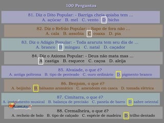 100 Perguntas100 Perguntas
83. Diz o Adágio Popular: - Toda araruta tem seu dia de ...
A. branco B. mingau C. natal D. caçador
84. Diz o Axioma Popular: - Deus não mata mas ...
A. castiga B. esquece C. caçoa D. aleija
85. Alvaiade, o que é?
A. antiga poltrona B. tipo de penteado C. ouro ordinário D. pigmento branco
86. Benjoim, o que é?
A. beijinho B. bálsamo aromático C. amendoim em casca D. tomada elétrica
81. Diz o Dito Popular: - Barriga cheia goiaba tem ...
A. açúcar B. mel C. vento D. bicho
82. Diz o Refrão Popular: - Sapo de fora não ...
A. cala B. assobia C. coaxa D. pia
87. Cimitarra, o que é?
A. instrumento musical B. balança de precisão C. panela de barro D. sabre oriental
88. Cremalheira, o que é?
A. recheio de bolo B. tipo de calçado C. espécie de madeira D. trilho dentado
 