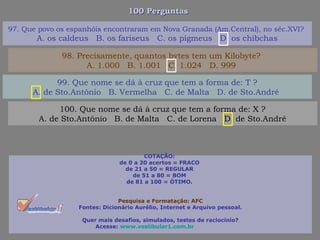 100 Perguntas100 Perguntas
99. Que nome se dá à cruz que tem a forma de: T ?
A. de Sto.Antônio B. Vermelha C. de Malta D. de Sto.André
100. Que nome se dá à cruz que tem a forma de: X ?
A. de Sto.Antônio B. de Malta C. de Lorena D. de Sto.André
97. Que povo os espanhóis encontraram em Nova Granada (Am.Central), no séc.XVI?
A. os caldeus B. os fariseus C. os pigmeus D. os chibchas
98. Precisamente, quantos bytes tem um Kilobyte?
A. 1.000 B. 1.001 C. 1.024 D. 999
COTAÇÃO:
de 0 a 20 acertos = FRACO
de 21 a 50 = REGULAR
de 51 a 80 = BOM
de 81 a 100 = ÓTIMO.
Pesquisa e Formatação: AFC
Fontes: Dicionário Aurélio, Internet e Arquivo pessoal.
Quer mais desafios, simulados, testes de raciocínio?
Acesse: www.vestibular1.com.br
 