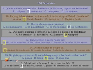 100 Perguntas100 Perguntas
11. Quem são os coxas-brancas?
A. os manauaras B. os paulistanos C. os marajoaras D. os curitibanos
12. Que nome possuía o território que hoje é o Estado de Rondônia?
A. Rio Brando B. Rio Bravo C. Mamoré D. Guaporé
13. Ludovicense é quem nasce em:
A. São Luís do Maranhão B. São Luís de Paraitinga C. Santana de Parnaíba D. São Vicente
14. O sericicultor se ocupa da:
A. criação de bichos-da-seda B. extração da seringa C. plantio de alfazemas D. pesca de siris
15. Na gíria, que nome se dá ao ladrão que age a bordo de embarcação?
A. pirata B. lalau C. rana D. mão-leve
16. O kiwi, além de uma fruta, o que também é?
A. rio do Sahara B. ave da Nova Zelândia C. peixe do rio Tamanduateí D. bairro do Vaticano
9. Que nome tem o natural ou habitante de Manaus, capital do Amazonas?
A. potiguar B. manauara C. marajoara D. manauense
10. Papa-goiabas são os habitantes do interior de qual Estado brasileiro?
A. Acre B. Rio de Janeiro C. Rondônia D. Espírito Santo
 