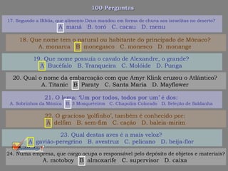 100 Perguntas100 Perguntas
19. Que nome possuía o cavalo de Alexandre, o grande?
A. Bucéfalo B. Tranqueira C. Molóide D. Punga
20. Qual o nome da embarcação com que Amyr Klink cruzou o Atlântico?
A. Titanic B. Paraty C. Santa Maria D. Mayflower
21. O lema: ‘Um por todos, todos por um’ é dos:
A. Sobrinhos da Mônica B. 3 Mosqueteiros C. Chapolim Colorado D. Seleção de Saldanha
22. O gracioso ‘golfinho’, também é conhecido por:
A. delfim B. sem-fim C. cação D. baleia-mirim
17. Segundo a Bíblia, que alimento Deus mandou em forma de chuva aos israelitas no deserto?
A. maná B. toró C. cacau D. menu
18. Que nome tem o natural ou habitante do principado de Mônaco?
A. monarca B. monegasco C. monesco D. monange
23. Qual destas aves é a mais veloz?
A. gavião-peregrino B. avestruz C. pelicano D. beija-flor
24. Numa empresa, que cargo ocupa o responsável pelo depósito de objetos e materiais?
A. motoboy B. almoxarife C. supervisor D. caixa
 