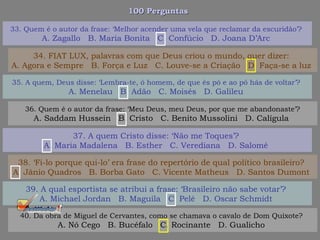 100 Perguntas100 Perguntas
35. A quem, Deus disse: ‘Lembra-te, ó homem, de que és pó e ao pó hás de voltar’?
A. Menelau B. Adão C. Moisés D. Galileu
36. Quem é o autor da frase: ‘Meu Deus, meu Deus, por que me abandonaste’?
A. Saddam Hussein B. Cristo C. Benito Mussolini D. Calígula
37. A quem Cristo disse: ‘Não me Toques’?
A. Maria Madalena B. Esther C. Verediana D. Salomé
38. ‘Fi-lo porque qui-lo’ era frase do repertório de qual político brasileiro?
A. Jânio Quadros B. Borba Gato C. Vicente Matheus D. Santos Dumont
33. Quem é o autor da frase: ‘Melhor acender uma vela que reclamar da escuridão’?
A. Zagallo B. Maria Bonita C. Confúcio D. Joana D’Arc
34. FIAT LUX, palavras com que Deus criou o mundo, quer dizer:
A. Agora e Sempre B. Força e Luz C. Louve-se a Criação D. Faça-se a luz
39. A qual esportista se atribui a frase: ‘Brasileiro não sabe votar’?
A. Michael Jordan B. Maguila C. Pelé D. Oscar Schmidt
40. Da obra de Miguel de Cervantes, como se chamava o cavalo de Dom Quixote?
A. Nó Cego B. Bucéfalo C. Rocinante D. Gualicho
 