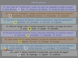 100 Perguntas100 Perguntas
43. Em certos lugares do Brasil, como é conhecido o ‘jogo de palitinhos’?
A. porrinha B. carroção C. tira um D. sujinho
44. Além de ‘dunga’ como é também chamado o ‘curinga’, nos jogos de cartas?
A. sujo B. melé C. pingo D. mandão
45. No jogo de baralho chamado: Truco, como são conhecidas ‘as melhores cartas’?
A. tesouros B. manilhas C. riquezas D. ouros
46. Que nome tem ‘a carta máxima’ no jogo de baralho chamado: Truco?
A. zápete B. sota C. curinga D. dunga
41. Que time de futebol tem o nome de uma ave sagrada no Egito Antigo?
A. Pato Branco B. Íbis C. Uirapuru de Belém D. União S.João de Araras
42. Como era chamado o antigo automóvel conversível de duas portas?
A. baratinha B. sardinha em lata C. limousine D. camarão
47. Nas cartas de jogar, como são chamadas as cartas que não são ‘figuras’?
A. cartas maiores B. cartas brancas C. curingas D. lavadeiras
48. Como a ‘dama’ também é conhecida, nas cartas de jogar?
A. sota B. rapariga C. zápete D. madona
 