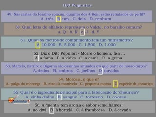 100 Perguntas100 Perguntas
51. Quantos metros de comprimento tem um ‘miriâmetro’?
A. 10.000 B. 5.000 C. 1.500 D. 1.000
52. Diz o Dito Popular: - Morre o homem, fica ...
A. a fama B. a viúva C. a cama D. a grana
53. Martelo, Estribo e Bigorna são ossinhos situados em que parte de nosso corpo?
A. dedos B. ombros C. joelhos D. ouvidos
54. Morcela, o que é?
A. pulga do morcego B. eixo da manivela C. pequena morsa D. espécie de chouriço
49. Nas cartas do baralho comum, quantos dos 4 Reis, estão retratados de perfil?
A. três B. um C. dois D. nenhum
50. Qual letra do alfabeto representa o Valete, no baralho comum?
a. Q b. K c. J d. V
55. Qual é o ingrediente principal para a fabricação do ‘chouriço’?
A. vinha d'alho B. sangue C. torresmo D. colorau
56. A ‘menta’ tem aroma e sabor semelhantes:
A. ao kiwi B. à hortelã C. à framboesa D. à cevada
 