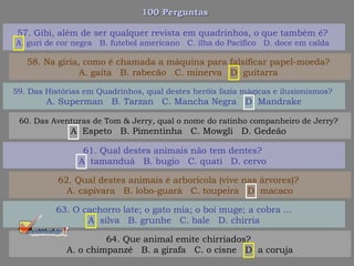 100 Perguntas100 Perguntas
59. Das Histórias em Quadrinhos, qual destes heróis fazia mágicas e ilusionismos?
A. Superman B. Tarzan C. Mancha Negra D. Mandrake
60. Das Aventuras de Tom & Jerry, qual o nome do ratinho companheiro de Jerry?
A. Espeto B. Pimentinha C. Mowgli D. Gedeão
61. Qual destes animais não tem dentes?
A. tamanduá B. bugio C. quati D. cervo
62. Qual destes animais é arborícola (vive nas árvores)?
A. capivara B. lobo-guará C. toupeira D. macaco
57. Gibi, além de ser qualquer revista em quadrinhos, o que também é?
A. guri de cor negra B. futebol americano C. ilha do Pacífico D. doce em calda
58. Na gíria, como é chamada a máquina para falsificar papel-moeda?
A. gaita B. rabecão C. minerva D. guitarra
63. O cachorro late; o gato mia; o boi muge; a cobra ...
A. silva B. grunhe C. bale D. chirria
64. Que animal emite chirriados?
A. o chimpanzé B. a girafa C. o cisne D. a coruja
 