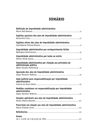 SUMÁRIO
Definição de improbidade administrativa
Márcia Noll Barboza..................................................................................................13
Sujeitos passivos dos atos de improbidade administrativa
Denise Vinci Tulio.......................................................................................................21
Sujeitos ativos dos atos de improbidade administrativa
José Roberto Pimenta Oliveira..................................................................................31
Improbidade administrativa por enriquecimento ilícito
WellingtonCabralSaraiva..........................................................................................39
Improbidade administrativa por lesão ao erário
Mônica Nicida Garcia................................................................................................47
Improbidade administrativa por violação aos princípios da
administração pública
Walter Claudius Rothenburg......................................................................................59
Apuração dos atos de improbidade administrativa
Sérgio Monteiro Medeiros.........................................................................................69
Ação judicial para responsabilização por improbidade
administrativa
Antonio do Passo Cabral...........................................................................................83
Medidas cautelares na responsabilização por improbidade
administrativa
Sérgio Monteiro Medeiros.........................................................................................91
Sanções aplicáveis aos atos de improbidade administrativa
Marlon Alberto Weichert..........................................................................................101
Prescrição em relação aos atos de improbidade administrativa
Márcio Andrade Torres.............................................................................................115
Referências..........................................................................................................119
Anexo
Lei n. 8.429, de 2 de junho de 1992....................................................................121
 
