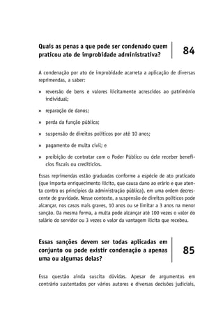 Quais as penas a que pode ser condenado quem
praticou ato de improbidade administrativa? 84
A condenação por ato de improbidade acarreta a aplicação de diversas
reprimendas, a saber:
reversão de bens e valores ilicitamente acrescidos ao patrimônio
individual;
reparação de danos;
perda da função pública;
suspensão de direitos políticos por até 10 anos;
pagamento de multa civil; e
proibição de contratar com o Poder Público ou dele receber benefí-
cios fiscais ou creditícios.
Essas reprimendas estão graduadas conforme a espécie de ato praticado
(que importa enriquecimento ilícito, que causa dano ao erário e que aten-
ta contra os princípios da administração pública), em uma ordem decres-
cente de gravidade. Nesse contexto, a suspensão de direitos políticos pode
alcançar, nos casos mais graves, 10 anos ou se limitar a 3 anos na menor
sanção. Da mesma forma, a multa pode alcançar até 100 vezes o valor do
salário do servidor ou 3 vezes o valor da vantagem ilícita que recebeu.
Essas sanções devem ser todas aplicadas em
conjunto ou pode existir condenação a apenas
uma ou algumas delas?
85
Essa questão ainda suscita dúvidas. Apesar de argumentos em
contrário sustentados por vários autores e diversas decisões judiciais,
»
»
»
»
»
»
 