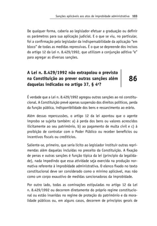 Sanções aplicáveis aos atos de improbidade administrativa 103
De qualquer forma, caberia ao legislador efetuar a graduação ou definir
os parâmetros para sua aplicação judicial. E o que se viu, no particular,
foi a confirmação pelo legislador da indispensabilidade da aplicação “em
bloco” de todas as medidas repressivas. É o que se depreende dos incisos
do artigo 12 da Lei n. 8.429/1992, que utilizam a conjunção aditiva “e”
para agregar as diversas sanções.
A Lei n. 8.429/1992 não extrapolou o previsto
na Constituição ao prever outras sanções além
daquelas indicadas no artigo 37, § 4o
?
86
É verdade que a Lei n. 8.429/1992 agregou outras sanções ao rol constitu-
cional. A Constituição prevê apenas suspensão dos direitos políticos, perda
da função pública, indisponibilidade dos bens e ressarcimento ao erário.
Além dessas repercussões, o artigo 12 da lei apontou que o agente
ímprobo se sujeita também: a) à perda dos bens ou valores acrescidos
ilicitamente ao seu patrimônio, b) ao pagamento de multa civil e c) à
proibição de contratar com o Poder Público ou receber benefícios ou
incentivos fiscais ou creditícios.
Saliente-se, primeiro, que seria lícito ao legislador instituir outras repri-
mendas além daquelas incluídas no preceito da Constituição. A fixação
de penas e outras sanções é função típica da lei (princípio da legalida-
de), nada impedindo que essa atividade seja exercida na produção nor-
mativa referente à improbidade administrativa. O elenco fixado no texto
constitucional deve ser considerado como o mínimo aplicável, mas não
como um corpo exaustivo de medidas sancionadoras da improbidade.
Por outro lado, todas as cominações estipuladas no artigo 12 da Lei
n. 8.429/1992 ou decorrem diretamente do próprio regime constitucio-
nal ou estão inseridas no regime de proteção do patrimônio e da mora-
lidade públicos ou, em alguns casos, decorrem de princípios gerais de
 