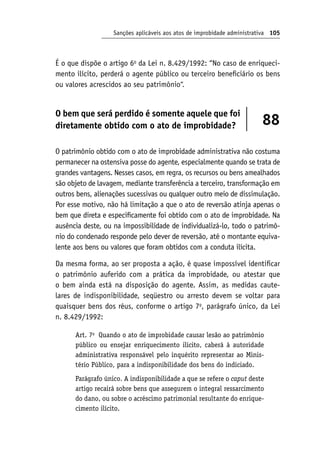 Sanções aplicáveis aos atos de improbidade administrativa 105
É o que dispõe o artigo 6o
da Lei n. 8.429/1992: “No caso de enriqueci-
mento ilícito, perderá o agente público ou terceiro beneficiário os bens
ou valores acrescidos ao seu patrimônio”.
O bem que será perdido é somente aquele que foi
diretamente obtido com o ato de improbidade? 88
O patrimônio obtido com o ato de improbidade administrativa não costuma
permanecer na ostensiva posse do agente, especialmente quando se trata de
grandes vantagens. Nesses casos, em regra, os recursos ou bens amealhados
são objeto de lavagem, mediante transferência a terceiro, transformação em
outros bens, alienações sucessivas ou qualquer outro meio de dissimulação.
Por esse motivo, não há limitação a que o ato de reversão atinja apenas o
bem que direta e especificamente foi obtido com o ato de improbidade. Na
ausência deste, ou na impossibilidade de individualizá-lo, todo o patrimô-
nio do condenado responde pelo dever de reversão, até o montante equiva-
lente aos bens ou valores que foram obtidos com a conduta ilícita.
Da mesma forma, ao ser proposta a ação, é quase impossível identificar
o patrimônio auferido com a prática da improbidade, ou atestar que
o bem ainda está na disposição do agente. Assim, as medidas caute-
lares de indisponibilidade, seqüestro ou arresto devem se voltar para
quaisquer bens dos réus, conforme o artigo 7o
, parágrafo único, da Lei
n. 8.429/1992:
Art. 7o
Quando o ato de improbidade causar lesão ao patrimônio
público ou ensejar enriquecimento ilícito, caberá à autoridade
administrativa responsável pelo inquérito representar ao Minis-
tério Público, para a indisponibilidade dos bens do indiciado.
Parágrafo único. A indisponibilidade a que se refere o caput deste
artigo recairá sobre bens que assegurem o integral ressarcimento
do dano, ou sobre o acréscimo patrimonial resultante do enrique-
cimento ilícito.
 