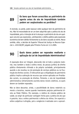106 Sanções aplicáveis aos atos de improbidade administrativa
89
Os bens que foram acrescidos ao patrimônio do
agente antes do ato de improbidade também
podem ser seqüestrados ou perdidos?
A reversão, ou perda, pode repousar sobre qualquer bem do patrimônio do
réu. Não há necessidade de ser um bem adquirido após a prática do ato de
improbidade, pois a intenção da lei é alcançar o patrimônio do réu em qual-
quer uma de suas expressões, satisfazendo o crédito público pela expressão
econômica do bem obtido ilicitamente ou do dano causado ao erário. Nesse
sentido, aliás, a decisão do Superior Tribunal de Justiça no Recurso Espe-
cial n. 439.918/SP, julgado pela Primeira Turma em 3.11.2005.
90
Quais danos podem ser reparados mediante a
aplicação da Lei de Improbidade Administrativa?
A reparação deve ser integral, abarcando não só todo o prejuízo mate-
rial, mas também a lesão à esfera moral, da pessoa jurídica de direito
público diretamente vitimada e da própria sociedade, principalmente
quando o ato resultou na má prestação de serviços públicos ou na frus-
tração de direitos sociais. É indiscutível que a dilapidação do patrimônio
público implica subtração de recursos que seriam aplicados em finalida-
des sociais, na promoção de direitos. Portanto, o ato de improbidade
administrativa rotineiramente acarreta danos morais coletivos, os quais
devem ser também reparados.
Não se deve descartar, ainda, a possibilidade de danos materiais ou
morais a terceiros, mesmo quando inexistente prejuízo patrimonial di-
reto ao Poder Público. Por exemplo, o médico do sistema público de
saúde, ao exigir do particular vantagem ilícita para a prática de ato que
é gratuito, lesa a esfera patrimonial e afetiva da vítima. Em especial a
esfera subjetiva é atingida, pois a exigência é realizada com o aprovei-
 