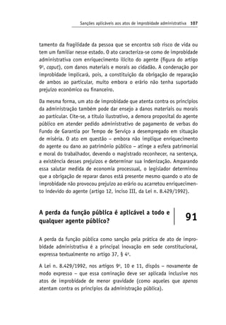 Sanções aplicáveis aos atos de improbidade administrativa 107
tamento da fragilidade da pessoa que se encontra sob risco de vida ou
tem um familiar nesse estado. O ato caracteriza-se como de improbidade
administrativa com enriquecimento ilícito do agente (figura do artigo
9o
, caput), com danos materiais e morais ao cidadão. A condenação por
improbidade implicará, pois, a constituição da obrigação de reparação
de ambos ao particular, muito embora o erário não tenha suportado
prejuízo econômico ou financeiro.
Da mesma forma, um ato de improbidade que atenta contra os princípios
da administração também pode dar ensejo a danos materiais ou morais
ao particular. Cite-se, a título ilustrativo, a demora proposital do agente
público em atender pedido administrativo de pagamento de verbas do
Fundo de Garantia por Tempo de Serviço a desempregado em situação
de miséria. O ato em questão − embora não implique enriquecimento
do agente ou dano ao patrimônio público − atinge a esfera patrimonial
e moral do trabalhador, devendo o magistrado reconhecer, na sentença,
a existência desses prejuízos e determinar sua indenização. Amparando
essa salutar medida de economia processual, o legislador determinou
que a obrigação de reparar danos está presente mesmo quando o ato de
improbidade não provocou prejuízo ao erário ou acarretou enriquecimen-
to indevido do agente (artigo 12, inciso III, da Lei n. 8.429/1992).
A perda da função pública é aplicável a todo e
qualquer agente público? 91
A perda da função pública como sanção pela prática de ato de impro-
bidade administrativa é a principal inovação em sede constitucional,
expressa textualmente no artigo 37, § 4o
.
A Lei n. 8.429/1992, nos artigos 9o
, 10 e 11, dispôs − novamente de
modo expresso − que essa cominação deve ser aplicada inclusive nos
atos de improbidade de menor gravidade (como aqueles que apenas
atentam contra os princípios da administração pública).
 