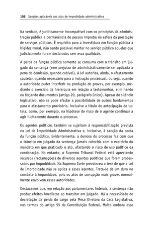 108 Sanções aplicáveis aos atos de improbidade administrativa
Na verdade, é juridicamente incompatível com os princípios da adminis-
tração pública a permanência de pessoa ímproba na esfera da prestação
de serviços públicos. É requisito para a investidura em função pública a
higidez moral, não sendo possível manter no serviço público aqueles que
judicialmente foram declarados sem essa qualidade.
A perda da função pública somente se consuma com o trânsito em jul-
gado da sentença (sem prejuízo de administrativamente ser aplicada a
pena de demissão, quando cabível). A lei autoriza, ainda, o afastamento
cautelar, quando necessário para a instrução processual, ou seja, quando
a autoridade puder interferir na produção de provas, por exemplo, me-
diante o exercício da hierarquia em relação a testemunhas, eliminando
ou forjando documentos (artigo 20, parágrafo único). Apesar do silêncio
legislativo, não se pode afastar a possibilidade de outros fundamentos
para o afastamento provisório, inclusive a título de antecipação de tu-
tela, como, por exemplo, na hipótese de risco de o agente continuar a
agir ilicitamente durante o processo.
Os agentes políticos também se sujeitam à responsabilização prevista
na Lei de Improbidade Administrativa e, inclusive, à sanção da perda
da função pública. Evidentemente, a demora do processo faz com que
o trânsito em julgado da sentença jamais coincida com o exercício do
mandato em que praticado o ato, afastando o risco de uso político da
condenação. No entanto, o Supremo Tribunal Federal está apreciando
recursos (reclamações) de diversos agentes políticos que foram proces-
sados por improbidade. Na Suprema Corte prevaleceu a tese de que a Lei
de Improbidade não se aplica a esses agentes. Trata-se de um duro no
combate à impunidade, pois os atos de corrupção mais graves normal-
mente envolvem essas autoridades.
Destacamos que, em relação aos parlamentares federais, a sentença não
produz efeitos imediatos ao transitar em julgado. Há a necessidade de
decretação da perda do cargo pela Mesa Diretora da Casa Legislativa,
nos termos do artigo 55 da Constituição Federal. Muito embora esse
 