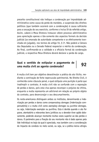 Sanções aplicáveis aos atos de improbidade administrativa 109
preceito constitucional não indique a condenação por improbidade ad-
ministrativa como causa da perda do mandato, a suspensão dos direitos
políticos (que também ocorrerá com a condenação) é causa suficiente
para a cessação do seu exercício, conforme o inciso IV do referido artigo.
Assim, caberá à Mesa Diretora instaurar célere processo administrativo
para apreciação apenas e tão-somente dos aspectos formais da decisão
judicial (se emanada de autoridade competente e se efetivamente tran-
sitada em julgado), nos termos do artigo 55, § 3o
. Não poderá a Câmara
dos Deputados ou o Senado Federal reapreciar o mérito da condenação.
Ao final, confirmando-se a validade e a eficácia formal da condenação
judicial, a respectiva Mesa Diretora deverá declarar a perda do cargo.
Qual o sentido de estipular o pagamento de
uma multa civil ao agente condenado? 92
A multa civil tem por objetivo desestimular a prática do ato ilícito, me-
diante a cominação de forte repercussão patrimonial. No Direito Civil, é
conhecida como cláusula penal, a qual estipula uma punição à parte que
inadimplir o contrato. A multa civil não se confunde com a reparação
de perdas e danos, pois esta visa apenas recompor o prejuízo da vítima,
enquanto a multa representa um adicional em relação ao próprio objeto
do contrato, para desencorajar o seu descumprimento.
Os norte-americanos distinguem ambos os institutos, denominando a inde-
nização por perdas e danos como compensatory damages (indenização com-
pensatória) e a multa civil como exemplary damages ou punitive damages,
ou seja, indenização exemplar ou punitiva. Esta é devida quando o ato for
grave, atentatório a relevantes bens jurídicos ou o devedor tiver agido dolo-
samente, podendo alcançar montante muitas vezes superior ao das perdas e
danos. O parâmetro para a fixação do seu montante não é dado apenas pela
lide individual no bojo da qual é apreciada, mas também com a consideração
do impacto da conduta no meio social, ou seja, se a prática lesiva atingiu
 