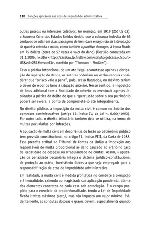110 Sanções aplicáveis aos atos de improbidade administrativa
outras pessoas ou interesses coletivos. Por exemplo, em 1919 (251 US 63),
a Suprema Corte dos Estados Unidos decidiu que a cobrança indevida de 66
centavos de dólar em duas passagens de trem dava ensejo não só à devolução
da quantia cobrada a maior, como também a punitive damages, à época fixada
em 75 dólares (cerca de 57 vezes o valor do dano) (Decisão consultada em
31.1.2006, no sítio http://caselaw.lp.findlaw.com/scripts/getcase.pl?court=
USvol=251invol=63, mantido por “Thomson – Findlaw”).
Caso a prática intencional de um ato ilegal acarretasse apenas a obriga-
ção de reparação de danos, os autores poderiam ser estimulados a consi-
derar que “o risco vale a pena”, pois, acaso flagrados, no máximo teriam
o dever de repor os bens à situação anterior. Nesse sentido, a imposição
de ônus adicional tem a finalidade de advertir os eventuais agentes in‑
clinados à prática do delito de que a repercussão sobre o seu patrimônio
poderá ser severa, a ponto de comprometê-lo até integralmente.
No direito público, a imposição da multa civil é comum no âmbito dos
contratos administrativos (artigo 58, inciso IV, da Lei n. 8.666/1993).
Por outro lado, o direito tributário também dela se utiliza, na forma de
multas pecuniárias por infrações.
A aplicação de multa civil em decorrência de lesão ao patrimônio público
tem previsão constitucional no artigo 71, inciso VIII, da Carta de 1988.
Esse preceito atribui ao Tribunal de Contas da União a imposição aos
responsáveis de multa proporcional ao dano causado ao erário no caso
de ilegalidade de despesa ou irregularidade de contas. Assim, a aplica-
ção de penalidade pecuniária integra o sistema jurídico-constitucional
de proteção ao erário, inexistindo óbices a que seja empregada para a
responsabilização de atos de improbidade administrativa.
Em realidade, a multa civil é medida profilática no combate à corrupção
e à imoralidade, cabendo ao magistrado sua aplicação ponderada, diante
dos elementos concretos de cada caso sob apreciação. É o campo pro-
pício para o exercício da proporcionalidade, tendo a Lei de Improbidade
fixado limites máximos (teto), mas não imposto um valor mínimo. Evi-
dentemente, as condutas dolosas e graves devem, especialmente quando
 