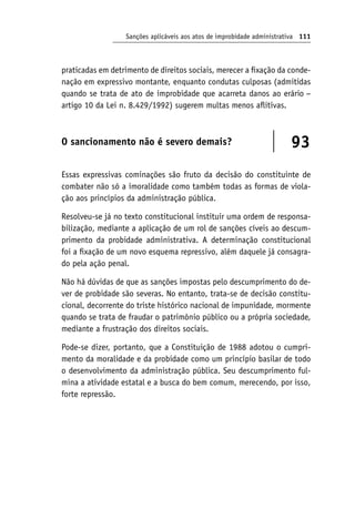 Sanções aplicáveis aos atos de improbidade administrativa 111
praticadas em detrimento de direitos sociais, merecer a fixação da conde-
nação em expressivo montante, enquanto condutas culposas (admitidas
quando se trata de ato de improbidade que acarreta danos ao erário −
artigo 10 da Lei n. 8.429/1992) sugerem multas menos aflitivas.
O sancionamento não é severo demais? 93
Essas expressivas cominações são fruto da decisão do constituinte de
combater não só a imoralidade como também todas as formas de viola-
ção aos princípios da administração pública.
Resolveu-se já no texto constitucional instituir uma ordem de responsa-
bilização, mediante a aplicação de um rol de sanções cíveis ao descum-
primento da probidade administrativa. A determinação constitucional
foi a fixação de um novo esquema repressivo, além daquele já consagra-
do pela ação penal.
Não há dúvidas de que as sanções impostas pelo descumprimento do de-
ver de probidade são severas. No entanto, trata-se de decisão constitu-
cional, decorrente do triste histórico nacional de impunidade, mormente
quando se trata de fraudar o patrimônio público ou a própria sociedade,
mediante a frustração dos direitos sociais.
Pode-se dizer, portanto, que a Constituição de 1988 adotou o cumpri-
mento da moralidade e da probidade como um princípio basilar de todo
o desenvolvimento da administração pública. Seu descumprimento ful-
mina a atividade estatal e a busca do bem comum, merecendo, por isso,
forte repressão.
 