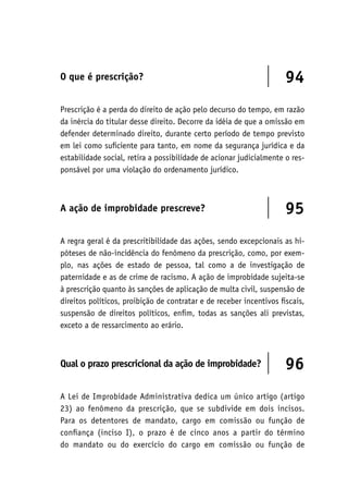 O que é prescrição? 94
Prescrição é a perda do direito de ação pelo decurso do tempo, em razão
da inércia do titular desse direito. Decorre da idéia de que a omissão em
defender determinado direito, durante certo período de tempo previsto
em lei como suficiente para tanto, em nome da segurança jurídica e da
estabilidade social, retira a possibilidade de acionar judicialmente o res-
ponsável por uma violação do ordenamento jurídico.
A ação de improbidade prescreve? 95
A regra geral é da prescritibilidade das ações, sendo excepcionais as hi-
póteses de não-incidência do fenômeno da prescrição, como, por exem-
plo, nas ações de estado de pessoa, tal como a de investigação de
paternidade e as de crime de racismo. A ação de improbidade sujeita-se
à prescrição quanto às sanções de aplicação de multa civil, suspensão de
direitos políticos, proibição de contratar e de receber incentivos fiscais,
suspensão de direitos políticos, enfim, todas as sanções ali previstas,
exceto a de ressarcimento ao erário.
Qual o prazo prescricional da ação de improbidade? 96
A Lei de Improbidade Administrativa dedica um único artigo (artigo
23) ao fenômeno da prescrição, que se subdivide em dois incisos.
Para os detentores de mandato, cargo em comissão ou função de
confiança (inciso I), o prazo é de cinco anos a partir do término
do mandato ou do exercício do cargo em comissão ou função de
 